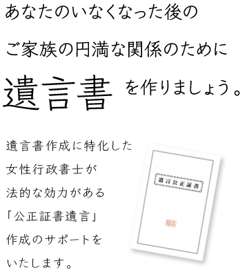 あなたのいなくなった後のご家族の円満な関係のために遺言書を作りましょう。遺言書作成に特化した女性行政書士が、法的な効力がある「公正証書遺言」作成のサポートをいたします。