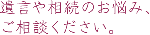 遺言や相続のお悩み、ご相談ください。