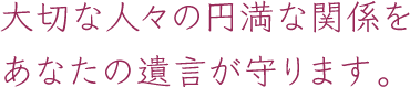 大切な人々の円満な関係をあなたの遺言が守ります。